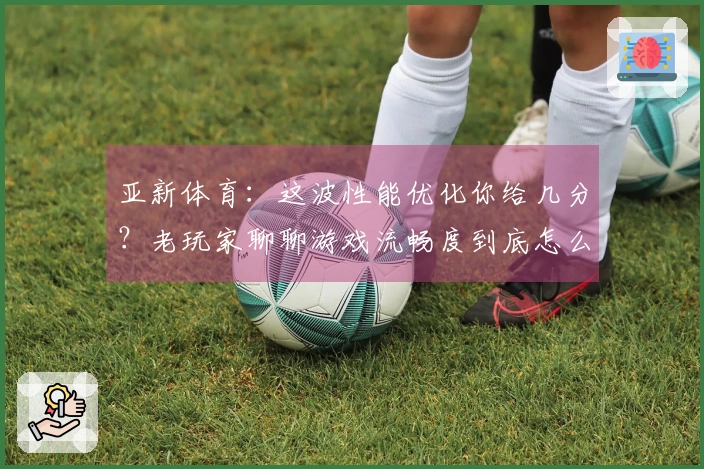 亚新体育：这波性能优化你给几分？老玩家聊聊游戏流畅度到底怎么了