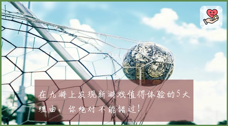 在九游上发现新游戏值得体验的5大理由，你绝对不能错过！