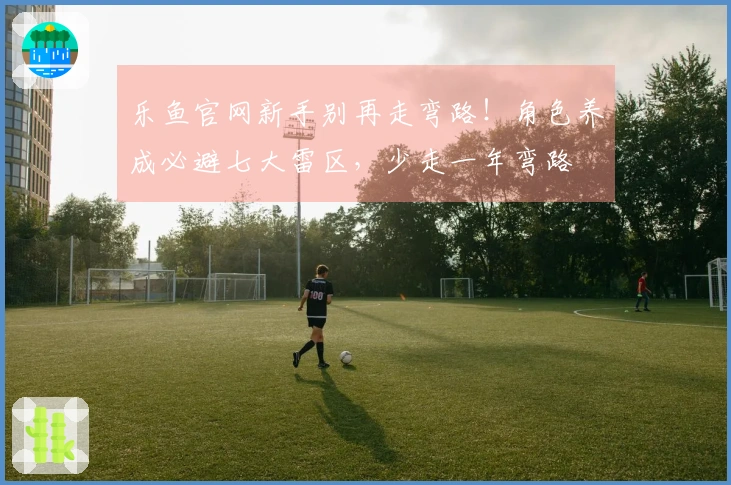 乐鱼官网新手别再走弯路！角色养成必避七大雷区，少走一年弯路