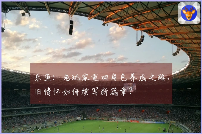 乐鱼：老玩家重回角色养成之路，旧情怀如何续写新篇章？